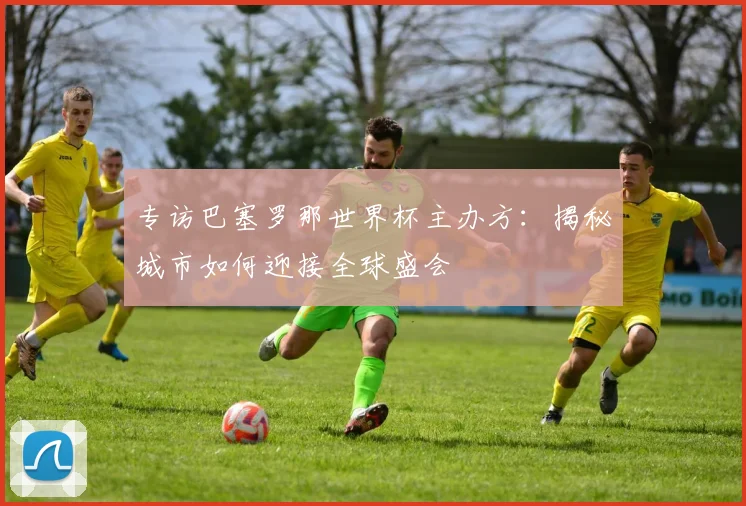 专访巴塞罗那世界杯主办方：揭秘城市如何迎接全球盛会